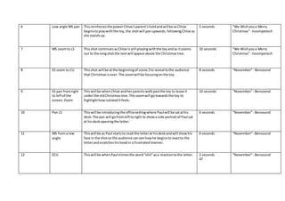 6 Low angle MS pan Thisreinforcesthe powerChloe’sparent’sholdandwillbe asChloe
beginstoplaywiththe toy,the shotwill panupwards, followingChloe as
she standsup.
5 seconds “We Wishyoua Merry
Christmas”- Incompetech
7 MS zoomto LS Thisshot continuesasChloe isstill playingwiththe toyandas itzooms
out to the longshotthe textwill appearabove the Christmastree.
10 seconds “We Wishyoua Merry
Christmas”- Incompetech
8 ES zoom to CU Thisshot will be atthe beginningof scene 2to reveal tothe audience
that Christmasisover.The zoomwill be focusingonthe toy.
8 seconds “November”- Bensound
9 ES pan fromright
to leftof the
screen.Zoom
Thiswill be whenChloe andherparentswalkpastthe toy to leave it
underthe oldChristmastree.The zoomwill gotowardsthe toy to
highlighthowisolateditfeels.
10 seconds “November”- Bensound
10 Pan LS Thiswill be introducingthe officesettingwhere Paul will be satathis
desk.The pan will gofromlefttoright to showa side portraitof Paul sat
at hisdeskopeningthe letter.
6 seconds “November”- Bensound
11 MS froma low
angle
Thiswill be as Paul startsto read the letterat hisdeskandwill showhis
face in the shotso the audience cansee howhe beginstoreactto the
letterandscratcheshisheadin a frustratedmanner.
6 seconds “November”- Bensound
12 ECU Thiswill be whenPaul mimesthe word“shit”asa reactiontothe letter. 2 seconds
47
“November”- Bensound
 