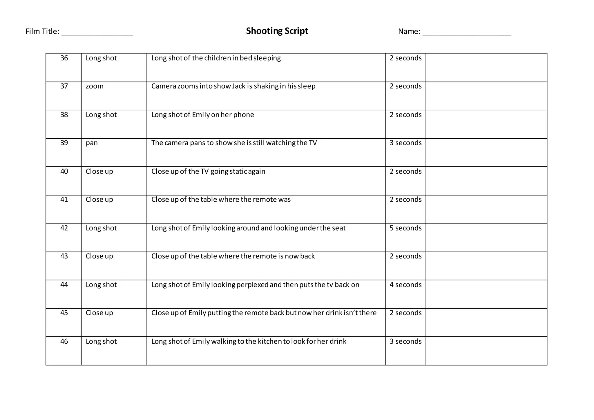Film Title: _________________ Shooting Script Name: _____________________
36 Long shot Long shotof the childreninbedsleeping 2 seconds
37 zoom CamerazoomsintoshowJack is shakinginhissleep 2 seconds
38 Long shot Long shotof Emilyonher phone 2 seconds
39 pan The camera pans to showshe isstill watchingthe TV 3 seconds
40 Close up Close upof the TV goingstaticagain 2 seconds
41 Close up Close upof the table where the remote was 2 seconds
42 Long shot Long shotof Emilylookingaroundandlookingunderthe seat 5 seconds
43 Close up Close upof the table where the remote is nowback 2 seconds
44 Long shot Long shotof Emilylookingperplexedandthenputsthe tv back on 4 seconds
45 Close up Close upof Emilyputtingthe remote backbutnowher drinkisn’tthere 2 seconds
46 Long shot Long shotof Emilywalkingtothe kitchentolookforher drink 3 seconds
 