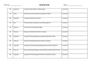 Film Title: _________________ Shooting Script Name: _____________________
36 Long shot Long shotof the childreninbedsleeping 2 seconds
37 zoom CamerazoomsintoshowJack is shakinginhissleep 2 seconds
38 Long shot Long shotof Emilyonher phone 2 seconds
39 pan The camera pans to showshe isstill watchingthe TV 3 seconds
40 Close up Close upof the TV goingstaticagain 2 seconds
41 Close up Close upof the table where the remote was 2 seconds
42 Long shot Long shotof Emilylookingaroundandlookingunderthe seat 5 seconds
43 Close up Close upof the table where the remote is nowback 2 seconds
44 Long shot Long shotof Emilylookingperplexedandthenputsthe tv back on 4 seconds
45 Close up Close upof Emilyputtingthe remote backbutnowher drinkisn’tthere 2 seconds
46 Long shot Long shotof Emilywalkingtothe kitchentolookforher drink 3 seconds
 