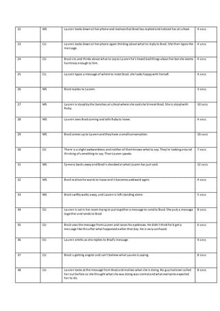 22 MS Lauren looks downat her phone and realisesthat Brad has repliedandnoticed her at school. 4 secs
23 CU Lauren looks downat her phone again thinking about what to replyto Brad. She then types the
message.
4 secs
24 CU Brad sits and thinks about what to sayto Lauren he’s heard badthings about her but she seems
harmless enough to him.
4 secs
25 CU Lauren types a message of where to meet Brad, she looks happywith herself. 4 secs
26 MS Brad replies to Lauren. 3 secs
27 MS Lauren is stoodbythe benches at school where she saidshe’dmeet Brad. She is stoodwith
Ruby.
10 secs
28 MS Lauren sees Bradcoming and tells Rubyto leave. 4 secs
29 MS Brad comes upto Laurenandtheyhave a smallconversation. 10 secs
30 CU There is a slight awkwardness andneither of themknows what to say. They’re lookingaround
thinking ofsomething to say. ThenLauren speaks.
7 secs
31 MS Camera backs awayandBradis shockedat what Lauren has just said. 12 secs
32 MS Brad realiseshe wants to leave andit becomesawkward again. 4 secs
33 MS Brad swiftlywalks away, and Lauren is left standing alone. 5 secs
34 CU Lauren is sat in her room trying to put together a message to sendto Brad. She puts a message
together and sends to Brad.
8 secs
35 CU Brad sees the message fromLauren and raises his eyebrows. He didn’t thinkhe’d get a
message like thisafter what happenedearlier that day. He is veryconfused.
6 secs
36 CU Lauren smirks as she replies to Brad’s message. 4 secs
37 CU Brad is getting angrier and can’t believe what Laurenis saying. 8 secs
38 CU Lauren looks at the message from Brad andrealizes what she is doing. No guyhadever called
her out before so she thought what she was doing was normalandwhat everyone expected
her to do.
8 secs
 