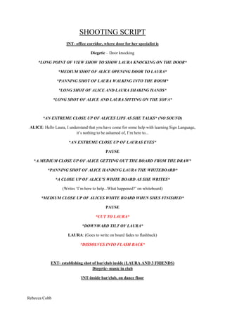 SHOOTING SCRIPT<br />INT- office corridor, where door for her specialist is<br />Diegetic – Door knocking<br />*LONG POINT OF VIEW SHOW TO SHOW LAURA KNOCKING ON THE DOOR*<br />*MEDIUM SHOT OF ALICE OPENING DOOR TO LAURA*<br />*PANNING SHOT OF LAURA WALKING INTO THE ROOM*<br />*LONG SHOT OF ALICE AND LAURA SHAKING HANDS*<br />*LONG SHOT OF ALICE AND LAURA SITTING ON THE SOFA*<br />*AN EXTREME CLOSE UP OF ALICES LIPS AS SHE TALKS* (NO SOUND)<br />ALICE: Hello Laura, I understand that you have come for some help with learning Sign Language, it’s nothing to be ashamed of, I’m here to...<br />*AN EXTREME CLOSE UP OF LAURAS EYES*<br />PAUSE<br />*A MEDIUM CLOSE UP OF ALICE GETTING OUT THE BOARD FROM THE DRAW*<br />*PANNING SHOT OF ALICE HANDING LAURA THE WHITEBOARD*<br />*A CLOSE UP OF ALICE’S WHITE BOARD AS SHE WRITES*<br />(Writes ‘I’m here to help...What happened?’ on whiteboard)<br />*MEDIUM CLOSE UP OF ALICES WHITE BOARD WHEN SHES FINISHED*<br />PAUSE<br />*CUT TO LAURA*<br />*DOWNWARD TILT OF LAURA*<br />LAURA: (Goes to write on board fades to flashback)<br />*DISSOLVES INTO FLASH BACK*<br />EXT- establishing shot of bar/club inside (LAURA AND 3 FRIENDS)Diegetic- music in club<br />INT-inside bar/club, on dance floor<br />*DOLLY SHOT AROUND LAURA AS SHES DANCING, GRADUALLY BUILDS TO A HAULT AND FOCUSSES ON A MEDIUM CLOSE UP OF ALL THREE GIRLS*<br />LAURA: this is a great club guys! Can’t believe we’ve never been here before this is amazing!FRIEND 1: I know my brother told me about it the other dayFRIEND2: Have you not seen that guy checking you out by the bar Laura?LAURA: Where where where?FRIEND2- behind you but don’t make it obvious<br />*OVER THE SHOULDER SHOT OF THE GENTLEMEN IN THE BACKGROUND, FLICKS FOCUS FROM LAURA TO HIM*<br />(ALL GIRLS GIGGLE)<br />*POINT OF VIEW SHOT FROM THE BOY, TILT SHOT ON LAURAS BODY LOOKING HER UP AND DOWN*<br />*(DURING CONVERSATION) SHOT REVERSE SHOT*<br />BOY: Is that ladder in your tights the stair way to heaven?LAURA: What?! I have a ladder in my tights?!FRIEND 1: No you don’t hahaBOY: Only kidding,<br />(ALL LAUGH)<br />BOY: fancy a drink?LAURA: oh my god this is my favourite song, sorry but we actually have to dance to this! Come on!<br />*EXTREME LONG SHOT OF THE TWO DANCING AND THE ENTIRE DANCE FLOOR*<br />(At this point the other two girls go to the toilet to fix their makeup)*CLOSE UP OF GIRLS DOING THEIR MAKEUP*<br />*CUT BACK TO BOY AND LAURA**OVER THE SHOULDER SHOT, SHOT REVERSE SHOT*<br />BOY: Fancy that drink now gorgeous?LAURA: Yeah go on then!*CUT TO GIRLS IN TOILET*<br />INT: TOILET – two girls in the toilet by the mirror, fixing their makeup*MEDIUM SHOT- MIRROR POV*<br />GIRL ONE: Do you think that guys hot?GIRL TWO: Who? Which one?GIRL ONE: You know the one that’s taken a liking to Laura!GIRL TWO: Nah not really, looks like a bit of a weirdo to me...GIRL ONE: I thought he seemed quite nice<br />*CUT**MEDIUM SHOT*<br />INT: BAR – where Laura and the boy are sitting on stools and the boys ordering a drink*SHOT REVERSE SHOT OF LAURA AND BOY TALKING*LAURA: So where you from then?BOY: Are you from round here? You would have no idea where unless you know the area! (Laugh’s)LAURA: Oh I see, nah I’m not (laugh’s)BOY: What do you want then? LAURA: Oh I’ll just have a vodka and coke please.BOY: Course, one vodka and coke and a bud please mate.*MEDIUM SHOT OF BARMAN*<br />(They get their drinks)*CLOSE UPS OF DRINKS**OVER THE SHOULDER*<br />BOY: I need a cigarette would you mind coming outside with me? Don’t wana look like a loner (laughs) LAURA: (laughs) sure! *HAND HELD CAMERA, FOLLOWS OUTSIDE FROM LAURAS POV *<br />EXT: Outside the club they begin to walk around the side of the club, towards an alley*CLOSE UP OF LAURA TALKING, MEDIUM CLOSE UP FROM LAURAS POV*<br />LAURA: Umm... where are we going swear the smoking area was way back? (Laughs)BOY: Nah, it’s just round here, trust me.*CUT TO GIRLS*<br />INT: Girls coming out of the toilet in the club*SHOT REVERSE SHOT*<br />GIRL TWO: Where’s Laura gone?GIRL ONE: Oh she’s probably dancing with that dudeGIRL TWO: we should go find her...GIRL ONE: Stop panicking! She’s fine she’s having the time of her life!GIRL TWO: Nah, seriously I’ve got a weird feeling about that guy...GIRL ONE: Oh come on then!*MEDIUM SHOT OF GIRLS FROM BEHIND, WALKING AWAY*<br />EXT: outside, round the corner of an alley way*CLOSE UP OF LAURAS FACE, SHOWING EMOTION*LAURA: I think I should go find my friends now (laughs) they’re probably worrying about me!*MEDIUM SHOT OF LAURA AND BOY TALKING*BOY: Nah, let’s just have some alone time, I know you’ve been looking at meLAURA: Looking at you? You what?*OVER THE SHOULDER SHOT, FROM BOY’S POV*BOY: yeah yano, in that way (he leans in to kiss her neck)LAURA: what the hell are you doing, get off me!!*MEDIUM SHOT TO THE SIDE, BOTH IN THE FRAME*BOY: (continues to try and kiss Laura, on her cheeks, and towards her ear) Just relax, I know you want it just as bad as I do?LAURA: Want what, what are you on about get off me!!  (She pushes him off and attempts to run away)*CLOSE UP OF BOY GRABBING LAURAS WRIST**CLOSE UP OF BOY TALKING*BOY: (grabs Laura’s arm/wrist and pushes her against the wall) SHUT UP! Stop making such a fuss its fine no one can hear us down here!*FAST PACED CUTS IN BETWEEN INT AND EXT*<br />INT: Inside the club the two girls are searching for Laura making their way outside<br />EXT: Laura and boy are outside in alley way/ girls walk past, realise what’s happening and return<br />NON DIEGETIC SOUND – intense music*SHOT REVERSE SHOT*<br />LAURA: (Screams) BOY: WHY ARE YOU SCREAMING STOP SCREAMING, IM FUCKING WARNING YOULAURA: (distressed) why are you doing this to me?!BOY: Because I know you fucking want it shut up and let’s get on with itLAURA: (scream) *CLOSE UP OF BOYS FACE*BOY: I WARNED YOU!<br />Diegetic sound: brick dropping to the floor (slow motion)*LONG SHOT, BOTTOM OF ALLEY, SO WE CAN SEE THE GIRLS RUN TOWARDS CAMERA**CLOSE UPS OF GIRLS FACES, SHOW EMOTION**MEDIUM SHOT SO WE CAN SEE LAURA IN THE FRAME*GIRLS: LAURA LAURA! (Running towards her as boy runs away) LAURA...Laura...Laura!<br />*CUT TO BSLC*<br />INT: Inside to BSLC where they were located originally<br />*MEDIUM SHOT*ALICE: Laura...Laura... (click’s fingers)*CLOSE UP OF WHITEBOARD*LAURA: (writes on white board) ‘That’s how it happened, so now I’ve come to learn’ALICE: (Sign language) ‘OK’ LAURA: (Sign language) mimics ‘OK’*MEDIUM LONG SHOT*<br />THE END<br />