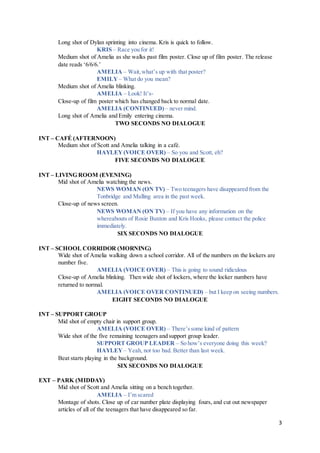 3
Long shot of Dylan sprinting into cinema. Kris is quick to follow.
KRIS – Race you for it!
Medium shot of Amelia as she walks past film poster. Close up of film poster. The release
date reads ‘6/6/6.’
AMELIA – Wait,what’s up with that poster?
EMILY– What do you mean?
Medium shot of Amelia blinking.
AMELIA – Look! It’s-
Close-up of film poster which has changed back to normal date.
AMELIA (CONTINUED) – never mind.
Long shot of Amelia and Emily entering cinema.
TWO SECONDS NO DIALOGUE
INT – CAFÉ (AFTERNOON)
Medium shot of Scott and Amelia talking in a café.
HAYLEY(VOICE OVER) – So you and Scott, eh?
FIVE SECONDS NO DIALOGUE
INT – LIVING ROOM (EVENING)
Mid shot of Amelia watching the news.
NEWS WOMAN (ON TV) – Two teenagers have disappeared from the
Tonbridge and Malling area in the past week.
Close-up of news screen.
NEWS WOMAN (ON TV) – If you have any information on the
whereabouts of Rosie Buxton and Kris Hooks, please contact the police
immediately.
SIX SECONDS NO DIALOGUE
INT – SCHOOL CORRIDOR (MORNING)
Wide shot of Amelia walking down a school corridor. All of the numbers on the lockers are
number five.
AMELIA (VOICE OVER) – This is going to sound ridiculous
Close-up of Amelia blinking. Then wide shot of lockers, where the locker numbers have
returned to normal.
AMELIA (VOICE OVER CONTINUED) – but I keep on seeing numbers.
EIGHT SECONDS NO DIALOGUE
INT – SUPPORT GROUP
Mid shot of empty chair in support group.
AMELIA (VOICE OVER) – There’ssome kind of pattern
Wide shot of the five remaining teenagers and support group leader.
SUPPORT GROUP LEADER – So how’s everyone doing this week?
HAYLEY – Yeah, not too bad. Better than last week.
Beat starts playing in the background.
SIX SECONDS NO DIALOGUE
EXT – PARK (MIDDAY)
Mid shot of Scott and Amelia sitting on a bench together.
AMELIA – I’m scared
Montage of shots. Close up of car number plate displaying fours, and cut out newspaper
articles of all of the teenagers that have disappeared so far.
 