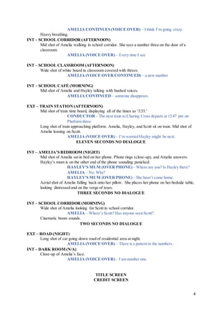 4
AMELIA CONTINUES (VOICE OVER) – I think I’m going crazy.
Heavy breathing.
INT – SCHOOL CORRIDOR (AFTERNOON)
Mid shot of Amelia walking in school corridor. She sees a number three on the door of a
classroom.
AMELIA (VOICE OVER) – Every time I see
INT – SCHOOL CLASSROOM (AFTERNOON)
Wide shot of white board in classroom covered with threes.
AMELIA (VOICE OVER CONTINUED) – a new number
INT – SCHOOL CAFÉ (MORNING)
Mid shot of Amelia and Hayley talking with hushed voices.
AMELIA CONTINUED – someone disappears.
EXT – TRAIN STATION (AFTERNOON)
Mid shot of train time board, displaying all of the times as ‘3:33.’
CONDUCTOR – The next train to Charing Cross departs at 12:47 pm on
Platform three.
Long shot of train approaching platform. Amelia, Hayley, and Scott sit on train. Mid shot of
Amelia leaning on Scott.
AMELIA (VOICE OVER) – I’m worried Hayley might be next.
ELEVEN SECONDS NO DIALOGUE
INT – AMELIA’S BEDROOM (NIGHT)
Mid shot of Amelia sat in bed on her phone. Phone rings (close-up), and Amelia answers.
Hayley’s mum is on the other end of the phone sounding panicked.
HAYLEY’S MUM (OVER PHONE) – Where are you? Is Hayley there?
AMELIA – No. Why?
HAYLEY’S MUM (OVER PHONE)– She hasn’t come home.
Aerial shot of Amelia falling back onto her pillow. She places her phone on her bedside table,
looking distressed and on the verge of tears.
THREE SECONDS NO DIALOGUE
INT – SCHOOL CORRIDOR (MORNING)
Wide shot of Amelia looking for Scott in school corridor.
AMELIA – Where’s Scott? Has anyone seen Scott?
Cinematic boom sounds.
TWO SECONDS NO DIALOGUE
EXT – ROAD (NIGHT)
Long shot of car going down road of residential area at night.
AMELIA (VOICE OVER) – There is a pattern to the numbers.
INT – DARK ROOM (N/A)
Close-up of Amelia’s face.
AMELIA (VOICE OVER) – I am number one.
TITLE SCREEN
CREDIT SCREEN
 