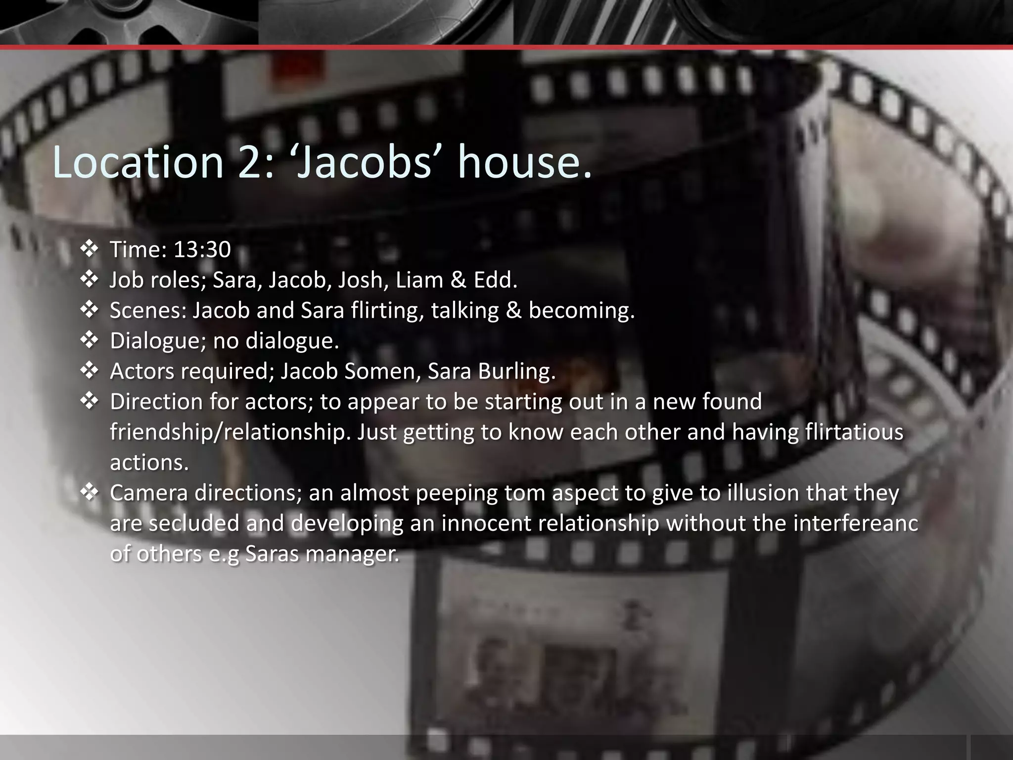 Location 2: ‘Jacobs’ house.
  Time: 13:30
  Job roles; Sara, Jacob, Josh, Liam & Edd.
  Scenes: Jacob and Sara flirting, talking & becoming.
  Dialogue; no dialogue.
  Actors required; Jacob Somen, Sara Burling.
  Direction for actors; to appear to be starting out in a new found
   friendship/relationship. Just getting to know each other and having flirtatious
   actions.
  Camera directions; an almost peeping tom aspect to give to illusion that they
   are secluded and developing an innocent relationship without the interfereanc
   of others e.g Saras manager.
 