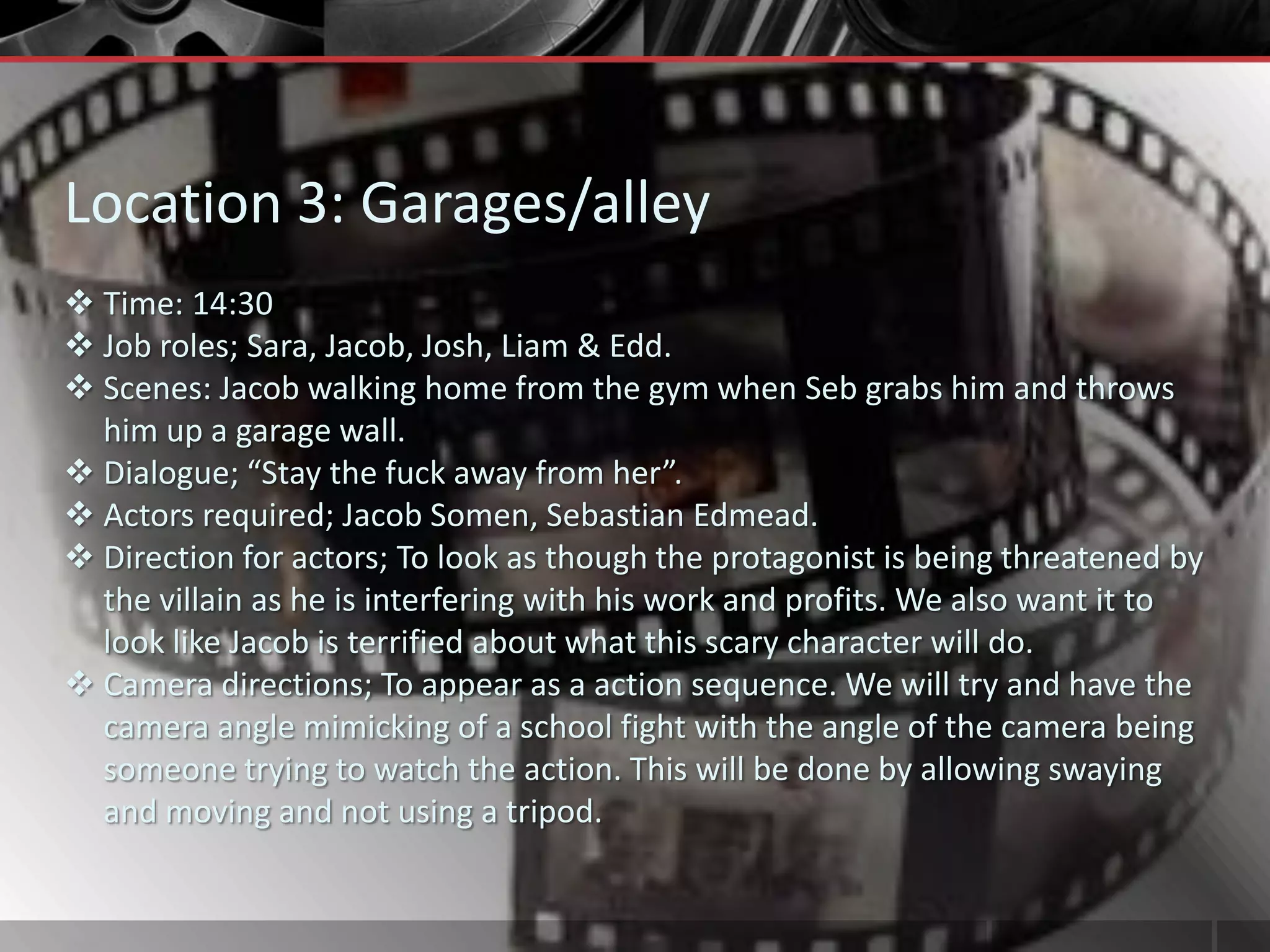 Location 3: Garages/alley
 Time: 14:30
 Job roles; Sara, Jacob, Josh, Liam & Edd.
 Scenes: Jacob walking home from the gym when Seb grabs him and throws
  him up a garage wall.
 Dialogue; “Stay the fuck away from her”.
 Actors required; Jacob Somen, Sebastian Edmead.
 Direction for actors; To look as though the protagonist is being threatened by
  the villain as he is interfering with his work and profits. We also want it to
  look like Jacob is terrified about what this scary character will do.
 Camera directions; To appear as a action sequence. We will try and have the
  camera angle mimicking of a school fight with the angle of the camera being
  someone trying to watch the action. This will be done by allowing swaying
  and moving and not using a tripod.
 
