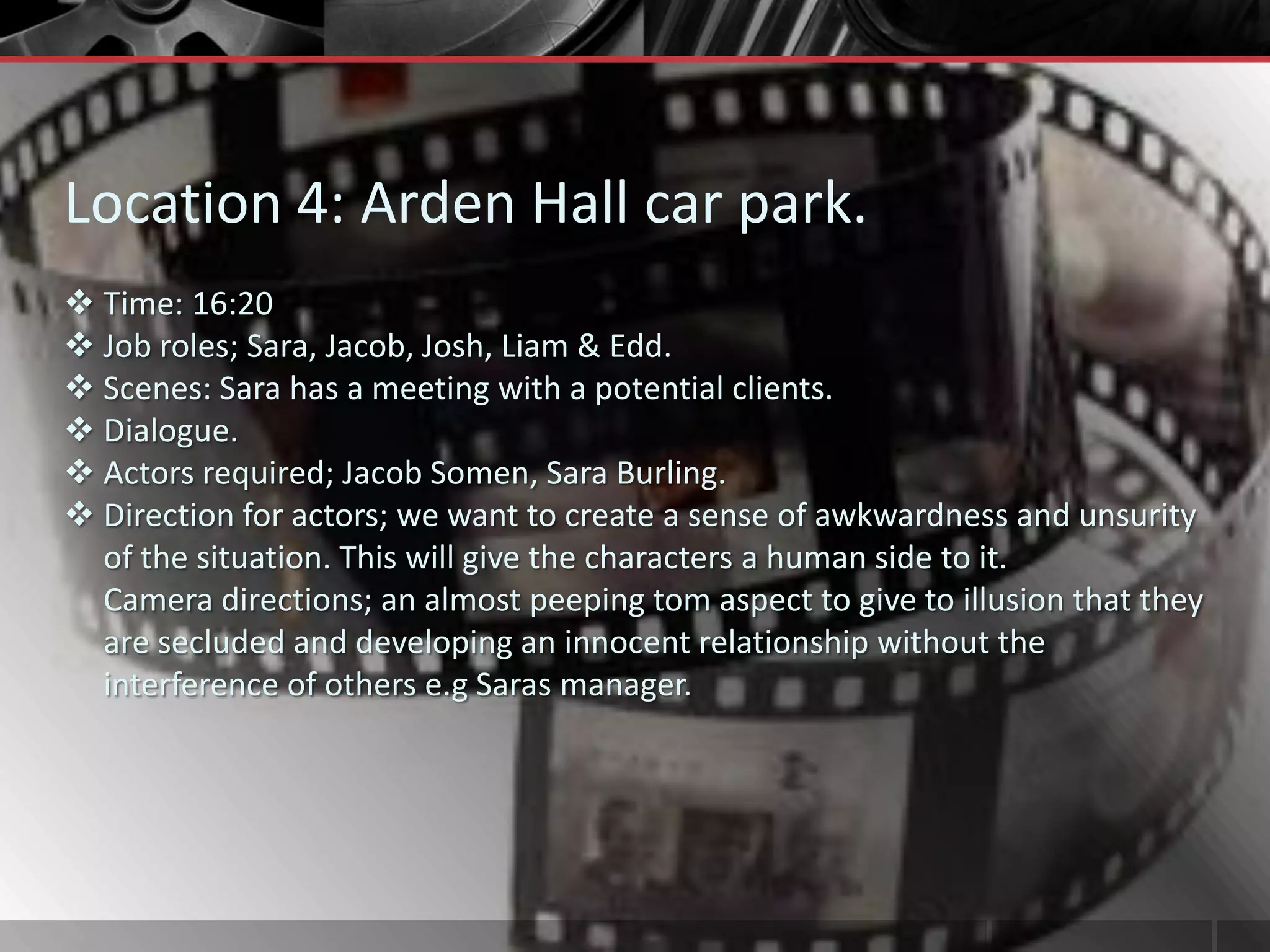Location 4: Arden Hall car park.
 Time: 16:20
 Job roles; Sara, Jacob, Josh, Liam & Edd.
 Scenes: Sara has a meeting with a potential clients.
 Dialogue.
 Actors required; Jacob Somen, Sara Burling.
 Direction for actors; we want to create a sense of awkwardness and unsurity
  of the situation. This will give the characters a human side to it.
  Camera directions; an almost peeping tom aspect to give to illusion that they
  are secluded and developing an innocent relationship without the
  interference of others e.g Saras manager.
 