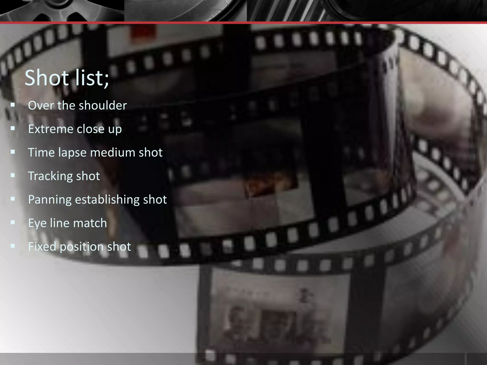 Shot list;
 Over the shoulder
 Extreme close up
 Time lapse medium shot
 Tracking shot
 Panning establishing shot
 Eye line match
 Fixed position shot
 