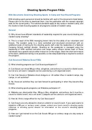 Shooting Sports Program FAQs 
BSA Documents Governing Shooting Sports in Camp and Year-Round Programs 
BSA shooting sports personnel should be familiar with each of the documents listed below. Please click on the links to download them. Use the publication with the newest copyright date for the current policy. The national standards apply to day camp or resident camp, and the Guide to Safe Scouting applies to all programs outside of resident camp. 
General 
Q: Why do we have different standards of leadership required for year-round shooting and resident camp shooting? 
A: This is a result of the BSA managing known risks for the safety of our volunteers and Scouts. The resident camp is a more controlled and structured environment with an additional week of training for the shooting sports staff under the leadership of a National Camping School certified director. Shooting on the weekends is managed using the leadership of NRA certified instructors and range safety officers (where each of these individuals has a specific duty to either instruct or run the range). Given the short-term nature of the event, additional training is not possible, so two-deep leadership is required to conduct the program. 
Cub Scout and Webelos Scout FAQs 
Q: What shooting programs can Cub Scouts participate in? 
A: Cub Scouts can shoot BB-gun rifles, slingshots, and archery in a council or district event, but not at a unit event. Catapults can be used during a unit-organized event. 
Q: Can Cub Scouts or Webelos shoot shotguns or .22-caliber rifles in resident camps, day camps, or unit activities? 
A: No, these are activities they can look forward to participating in when they become Boy Scouts. 
Q: What shooting sports programs can Webelos participate in? 
A: Webelos can shoot pellet rifles, BB-gun rifles, slingshots, and archery, but it must be a council or district event, not a unit event. Catapults can be used at a unit-organized event. 
Q: How do I find a range officer for my Cub Scout pack? 
A: Cub Scouts are only allowed to shoot at a district or council event. If your pack wants to organize a BB-gun or archery event, please contact your local council’s shooting sports chairman or shooting sports director for information on the council’s shooting sports programs. 
Q: How can I get trained to run the Cub Scouts BB-gun or archery range at a day camp or resident camp?  