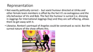 Representation
• Not exactly politically correct - but sexist humour directed at Ulrika and
other female team members is offset by the fact it’s so outrageous and the
silly behaviour of Vic and Bob. The fact the humour is surreal (i.e. dressing
in Jeggings for International Jeggings Day) and they are self-effacing, allows
them to get away with it.
• Likewise, Renton’s portrayal of Angelos could be construed as racist. But the
surreal nature of the show offsets this.
 