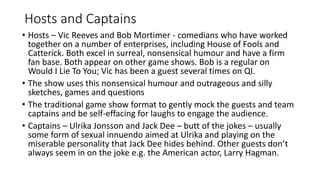 Hosts and Captains
• Hosts – Vic Reeves and Bob Mortimer - comedians who have worked
together on a number of enterprises, including House of Fools and
Catterick. Both excel in surreal, nonsensical humour and have a firm
fan base. Both appear on other game shows. Bob is a regular on
Would I Lie To You; Vic has been a guest several times on QI.
• The show uses this nonsensical humour and outrageous and silly
sketches, games and questions
• The traditional game show format to gently mock the guests and team
captains and be self-effacing for laughs to engage the audience.
• Captains – Ulrika Jonsson and Jack Dee – butt of the jokes – usually
some form of sexual innuendo aimed at Ulrika and playing on the
miserable personality that Jack Dee hides behind. Other guests don’t
always seem in on the joke e.g. the American actor, Larry Hagman.
 