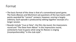 Format
• The basic format of the show is that of a conventional panel game.
The hosts (Reeves and Mortimer) ask questions of the two teams with
points awarded for "correct" answers; however, scoring is largely
arbitrary. Each episode is produced by editing together excerpts of a
longer session.
• Rounds include "true or false", the film clip round, the impressions
round and "The Dove from Above" In the impressions round,
contestants have to guess what song Vic Reeves is singing
(incomprehensibly) "in the club style".
 
