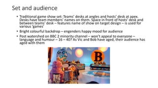 Set and audience
• Traditional game show set: Teams’ desks at angles and hosts’ desk at apex.
Desks have team members’ names on them. Space in front of hosts’ desk and
between teams’ desk – features name of show on target design – is used for
various ‘games’
• Bright colourful backdrop – engenders happy mood for audience
• Post watershed on BBC 2 minority channel – won’t appeal to everyone –
language and humour – 16 – 40? As Vic and Bob have aged, their audience has
aged with them
 