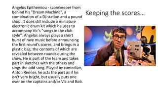 Keeping the scores…
Angelos Epithemiou - scorekeeper from
behind his "Dream Machine", a
combination of a DJ station and a pound
shop. It does still include a miniature
electronic drum kit which he uses to
accompany Vic's "songs in the club
style". Angelos always plays a short
burst of rave music before announcing
the first round's scores, and brings in a
plastic bag, the contents of which are
revealed between rounds during the
show. He is part of the team and takes
part in sketches with the others and
sings the odd song. Played by comedian,
Anton Renner, he acts the part as if he
isn’t very bright, but usually puts one
over on the captains and/or Vic and Bob.
 