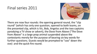 Final series 2011
There are now four rounds: the opening general round, the "clip
round" (which has only one question, opened to both teams, on
the presented clip, which is Vic, Bob, Angelos and the two captains
parodying a TV show or advert), the Dove from Above ("The Dove
from Above" is a large prop animal suspended above the
contestants merely for the purpose of bearing six key words for
further questions. Guests would be prompted to "coo" down the
ove) and the quick-fire round.
 