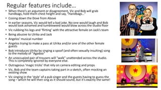 Regular features include…
• When there’s an argument or disagreement, Vic and Bob will grab
handbags, hold them chest height and say, “Handbags…”
• Cooing down the Dove from Above
• In earlier seasons, Vic would tell a bad joke. No-one would laugh and Bob
would look ashamed and tumbleweed would blow across the studio floor
• Vic rubbing his legs and ‘flirting’ with the attractive female on Jack’s team
• Being abusive to Ulrika and Jack
• Angelos’ musical number
• Angelos trying to make a pass at Ulrika and/or one of the other female
guests
• Bob introduces Ulrika by singing a spoof (and often sexually insulting) song
to the melody of "Agadoo“
• An unoccupied pair of trousers will "walk" unattended across the studio.
This is completely ignored by everyone else.
• Outrageous ‘magic tricks’ that rely on camera editing and props
• Vic, Bob and the team captains taking part in a sketch, often mocking an
existing show
• Vic singing in the ‘style’ of a pub singer and the guests having to guess the
song – which he will then sing as it should sound, but it’s exactly the same!
 