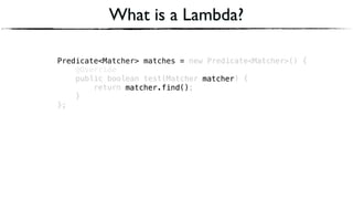 Predicate<Matcher> matches = new Predicate<Matcher>() { 
@Override 
public boolean test(Matcher matcher) { 
return matcher.find(); 
} 
};
Predicate<Matcher> matches =
What is a Lambda?
matcher
matcher.find()
matcher
matcher.find()
 