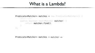 Predicate<Matcher> matches = new Predicate<Matcher>() { 
@Override 
public boolean test(Matcher matcher) { 
return matcher.find(); 
} 
};
Predicate<Matcher> matches =
What is a Lambda?
matcherPredicate<Matcher> matches =
matcher.find()
->
matcher
matcher.find()
 