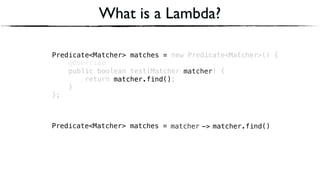 Predicate<Matcher> matches = new Predicate<Matcher>() { 
@Override 
public boolean test(Matcher matcher) { 
return matcher.find(); 
} 
};
Predicate<Matcher> matches =
What is a Lambda?
matcherPredicate<Matcher> matches = matcher.find()->
matcher
matcher.find()
 