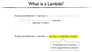 Predicate<Matcher> matches = new Predicate<Matcher>() { 
@Override 
public boolean test(Matcher matcher) { 
return matcher.find(); 
} 
};
Predicate<Matcher> matches =
What is a Lambda?
matcherPredicate<Matcher> matches =
A lambda is a function
from arguments to result
matcher.find()->
matcher
matcher.find()
 