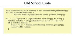 Old School Code
DoubleSummaryStatistic summary = new DoubleSummaryStatistic();
Pattern stoppedTimePattern =
Pattern.compile("Application time: (d+.d+)");
 
while ( ( logRecord = logFileReader.readLine()) != null) { 
Matcher matcher = stoppedTimePattern.matcher(logRecord); 
if ( matcher.find()) {
double value = Double.parseDouble( matcher.group(1)); 
summary.add( value); 
} 
}
 