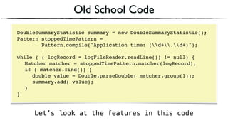 Old School Code
DoubleSummaryStatistic summary = new DoubleSummaryStatistic();
Pattern stoppedTimePattern =
Pattern.compile("Application time: (d+.d+)");
 
while ( ( logRecord = logFileReader.readLine()) != null) { 
Matcher matcher = stoppedTimePattern.matcher(logRecord); 
if ( matcher.find()) {
double value = Double.parseDouble( matcher.group(1)); 
summary.add( value); 
} 
}
Let’s look at the features in this code
 