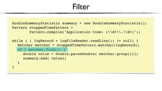 Filter
DoubleSummaryStatistic summary = new DoubleSummaryStatistic();
Pattern stoppedTimePattern =
Pattern.compile("Application time: (d+.d+)");
 
while ( ( logRecord = logFileReader.readLine()) != null) { 
Matcher matcher = stoppedTimePattern.matcher(logRecord); 
if ( matcher.find()) {
double value = Double.parseDouble( matcher.group(1)); 
summary.add( value); 
} 
}
 