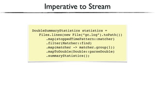 Imperative to Stream
DoubleSummaryStatistics statistics = 
Files.lines(new File(“gc.log”).toPath()) 
.map(stoppedTimePattern::matcher) 
.filter(Matcher::find) 
.map(matcher -> matcher.group(1))
.mapToDouble(Double::parseDouble)
.summaryStatistics();
 