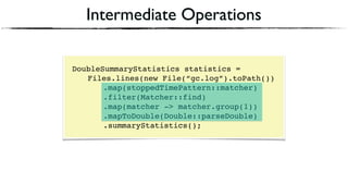 Intermediate Operations
DoubleSummaryStatistics statistics = 
Files.lines(new File(“gc.log”).toPath()) 
.map(stoppedTimePattern::matcher) 
.filter(Matcher::find) 
.map(matcher -> matcher.group(1))
.mapToDouble(Double::parseDouble)
.summaryStatistics();
 