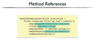 Method References
DoubleSummaryStatistics statistics = 
Files.lines(new File(“gc.log”).toPath()) 
.map(stoppedTimePattern::matcher) 
.filter(Matcher::find) 
.map(matcher -> matcher.group(1))
.mapToDouble(Double::parseDouble)
.summaryStatistics();
 