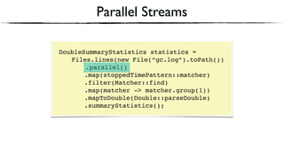 Parallel Streams
DoubleSummaryStatistics statistics = 
Files.lines(new File(“gc.log”).toPath())
.parallel() 
.map(stoppedTimePattern::matcher) 
.filter(Matcher::find) 
.map(matcher -> matcher.group(1))
.mapToDouble(Double::parseDouble)
.summaryStatistics();
 