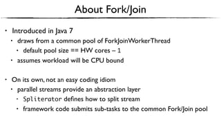 About Fork/Join
• Introduced in Java 7
• draws from a common pool of ForkJoinWorkerThread
• default pool size == HW cores – 1
• assumes workload will be CPU bound
• On its own, not an easy coding idiom
• parallel streams provide an abstraction layer
• Spliterator deﬁnes how to split stream
• framework code submits sub-tasks to the common Fork/Join pool
 