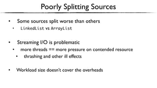 Poorly Splitting Sources
• Some sources split worse than others
• LinkedList vs ArrayList
• Streaming I/O is problematic
• more threads == more pressure on contended resource
• thrashing and other ill effects
• Workload size doesn’t cover the overheads
 