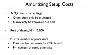 Amortizing Setup Costs
• N*Q needs to be large
• Q can often only be estimated
• N may only be known at run time
• Rule of thumb, N > 10,000
• P is the number of processors
• P == number for cores for CPU bound
• P < number of cores otherwise
 