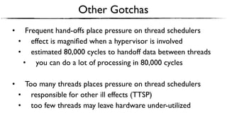 Other Gotchas
• Frequent hand-offs place pressure on thread schedulers
• effect is magniﬁed when a hypervisor is involved
• estimated 80,000 cycles to handoff data between threads
• you can do a lot of processing in 80,000 cycles
• Too many threads places pressure on thread schedulers
• responsible for other ill effects (TTSP)
• too few threads may leave hardware under-utilized
 
