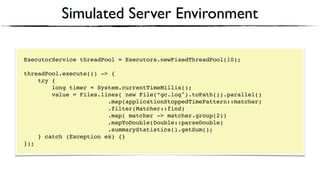 Simulated Server Environment
ExecutorService threadPool = Executors.newFixedThreadPool(10);
threadPool.execute(() -> {
try {
long timer = System.currentTimeMillis();
value = Files.lines( new File(“gc.log").toPath()).parallel()
.map(applicationStoppedTimePattern::matcher)
.filter(Matcher::find)
.map( matcher -> matcher.group(2))
.mapToDouble(Double::parseDouble)
.summaryStatistics().getSum();
} catch (Exception ex) {}
});
 