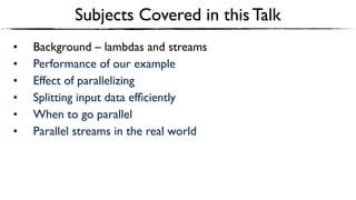 Subjects Covered in this Talk
• Background – lambdas and streams
• Performance of our example
• Effect of parallelizing
• Splitting input data efﬁciently
• When to go parallel
• Parallel streams in the real world
 