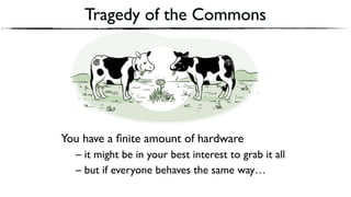 Tragedy of the Commons
You have a ﬁnite amount of hardware
– it might be in your best interest to grab it all
– but if everyone behaves the same way…
 