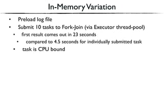 In-MemoryVariation
• Preload log ﬁle
• Submit 10 tasks to Fork-Join (via Executor thread-pool)
• ﬁrst result comes out in 23 seconds
• compared to 4.5 seconds for individually submitted task
• task is CPU bound
 