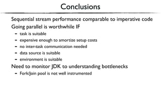 Conclusions
Sequential stream performance comparable to imperative code
Going parallel is worthwhile IF
- task is suitable
- expensive enough to amortize setup costs
- no inter-task communication needed
- data source is suitable
- environment is suitable
Need to monitor JDK to understanding bottlenecks
- Fork/Join pool is not well instrumented
 