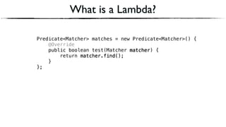 Predicate<Matcher> matches = new Predicate<Matcher>() { 
@Override 
public boolean test(Matcher matcher) { 
return matcher.find(); 
} 
};
What is a Lambda?
matcher
matcher.find()
matcher
matcher.find()
 