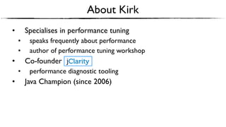 • Specialises in performance tuning
• speaks frequently about performance
• author of performance tuning workshop
• Co-founder
• performance diagnostic tooling
• Java Champion (since 2006)
About Kirk
 