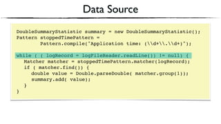 Data Source
DoubleSummaryStatistic summary = new DoubleSummaryStatistic();
Pattern stoppedTimePattern =
Pattern.compile("Application time: (d+.d+)");
 
while ( ( logRecord = logFileReader.readLine()) != null) { 
Matcher matcher = stoppedTimePattern.matcher(logRecord); 
if ( matcher.find()) {
double value = Double.parseDouble( matcher.group(1)); 
summary.add( value); 
} 
}
 