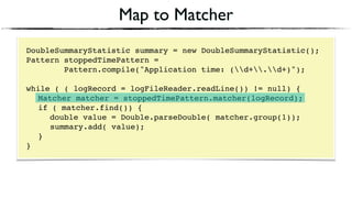 Map to Matcher
DoubleSummaryStatistic summary = new DoubleSummaryStatistic();
Pattern stoppedTimePattern =
Pattern.compile("Application time: (d+.d+)");
 
while ( ( logRecord = logFileReader.readLine()) != null) { 
Matcher matcher = stoppedTimePattern.matcher(logRecord); 
if ( matcher.find()) {
double value = Double.parseDouble( matcher.group(1)); 
summary.add( value); 
} 
}
 