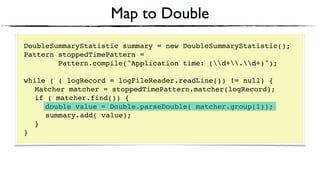 Map to Double
DoubleSummaryStatistic summary = new DoubleSummaryStatistic();
Pattern stoppedTimePattern =
Pattern.compile("Application time: (d+.d+)");
 
while ( ( logRecord = logFileReader.readLine()) != null) { 
Matcher matcher = stoppedTimePattern.matcher(logRecord); 
if ( matcher.find()) {
double value = Double.parseDouble( matcher.group(1)); 
summary.add( value); 
} 
}
 