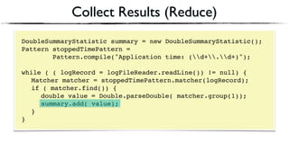 Collect Results (Reduce)
DoubleSummaryStatistic summary = new DoubleSummaryStatistic();
Pattern stoppedTimePattern =
Pattern.compile("Application time: (d+.d+)");
 
while ( ( logRecord = logFileReader.readLine()) != null) { 
Matcher matcher = stoppedTimePattern.matcher(logRecord); 
if ( matcher.find()) {
double value = Double.parseDouble( matcher.group(1)); 
summary.add( value); 
} 
}
 