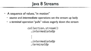 Java 8 Streams
• A sequence of values,“in motion”
• source and intermediate operations set the stream up lazily
• a terminal operation “pulls” values eagerly down the stream
collection.stream()
.intermediateOp
⋮
.intermediateOp
.terminalOp
 