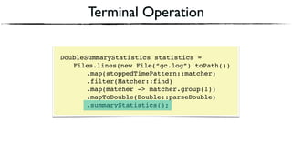 Terminal Operation
DoubleSummaryStatistics statistics = 
Files.lines(new File(“gc.log”).toPath()) 
.map(stoppedTimePattern::matcher) 
.filter(Matcher::find) 
.map(matcher -> matcher.group(1))
.mapToDouble(Double::parseDouble)
.summaryStatistics();
 