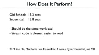 Old School: 13.3 secs
Sequential: 13.8 secs
- Should be the same workload
- Stream code is cleaner, easier to read
How Does It Perform?
24M line ﬁle, MacBook Pro, Haswell i7, 4 cores, hyperthreaded, Java 9.0
 