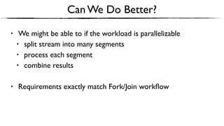 Can We Do Better?
• We might be able to if the workload is parallelizable
• split stream into many segments
• process each segment
• combine results
• Requirements exactly match Fork/Join workﬂow
 