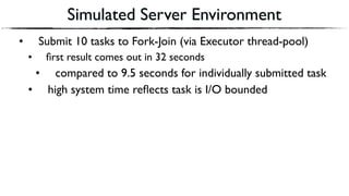 Simulated Server Environment
• Submit 10 tasks to Fork-Join (via Executor thread-pool)
• ﬁrst result comes out in 32 seconds
• compared to 9.5 seconds for individually submitted task
• high system time reﬂects task is I/O bounded
 